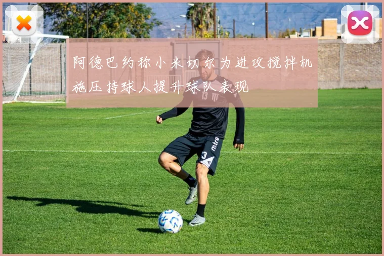 阿德巴约称小米切尔为进攻搅拌机施压持球人提升球队表现