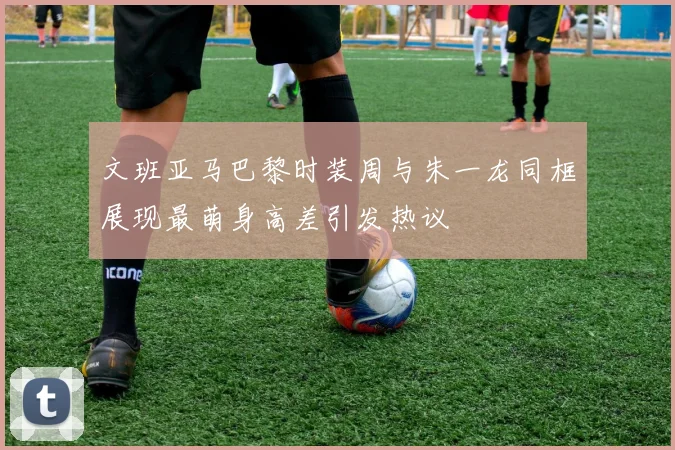 文班亚马巴黎时装周与朱一龙同框展现最萌身高差引发热议