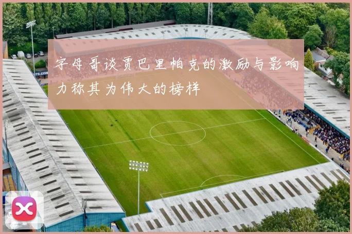 字母哥谈贾巴里帕克的激励与影响力称其为伟大的榜样
