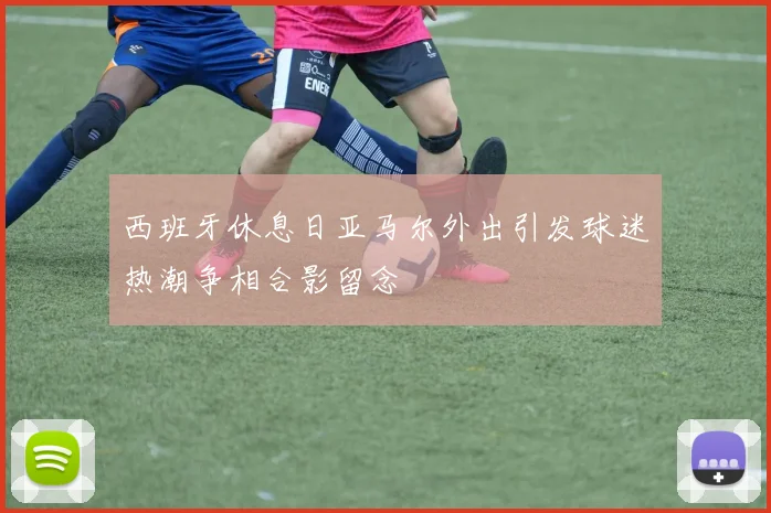 西班牙休息日亚马尔外出引发球迷热潮争相合影留念