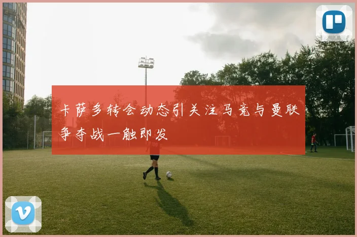 卡萨多转会动态引关注马竞与曼联争夺战一触即发