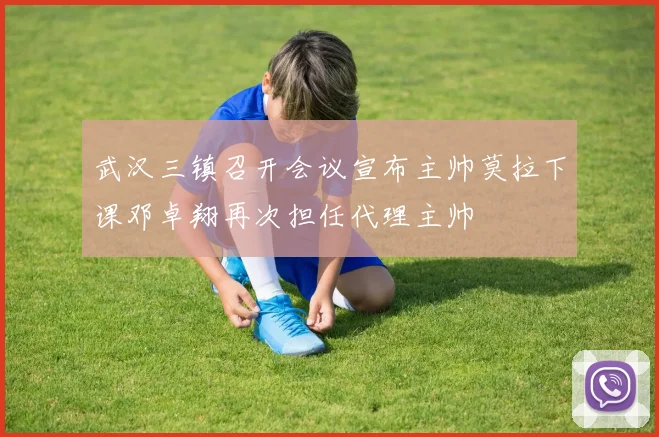 武汉三镇召开会议宣布主帅莫拉下课邓卓翔再次担任代理主帅