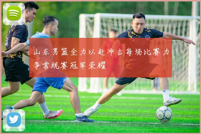 山东男篮全力以赴冲击每场比赛力争常规赛冠军荣耀