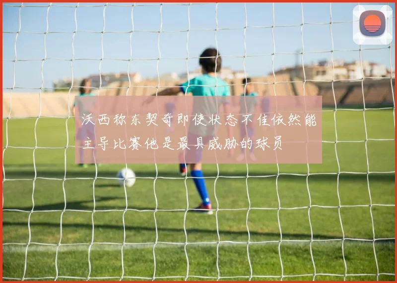 沃西称东契奇即使状态不佳依然能主导比赛他是最具威胁的球员