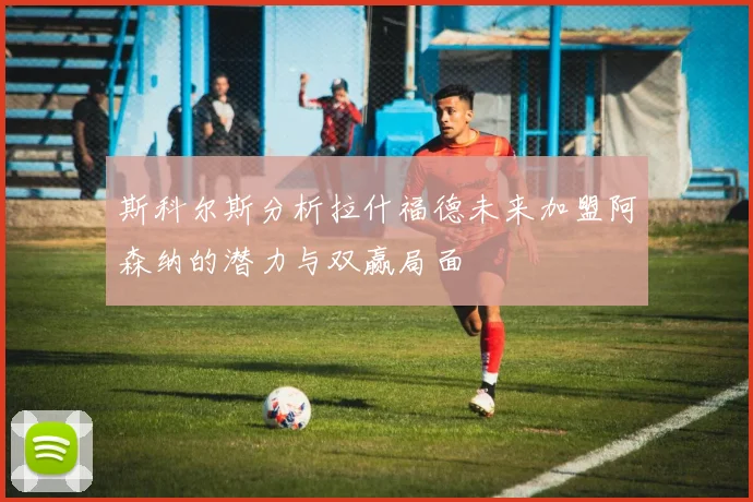 斯科尔斯分析拉什福德未来加盟阿森纳的潜力与双赢局面