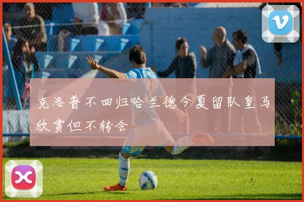 克洛普不回归哈兰德今夏留队皇马欣赏但不转会