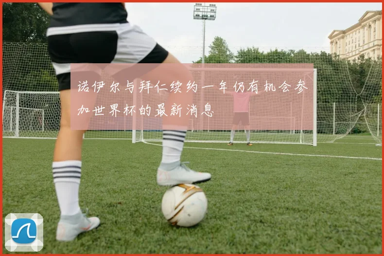 诺伊尔与拜仁续约一年仍有机会参加世界杯的最新消息