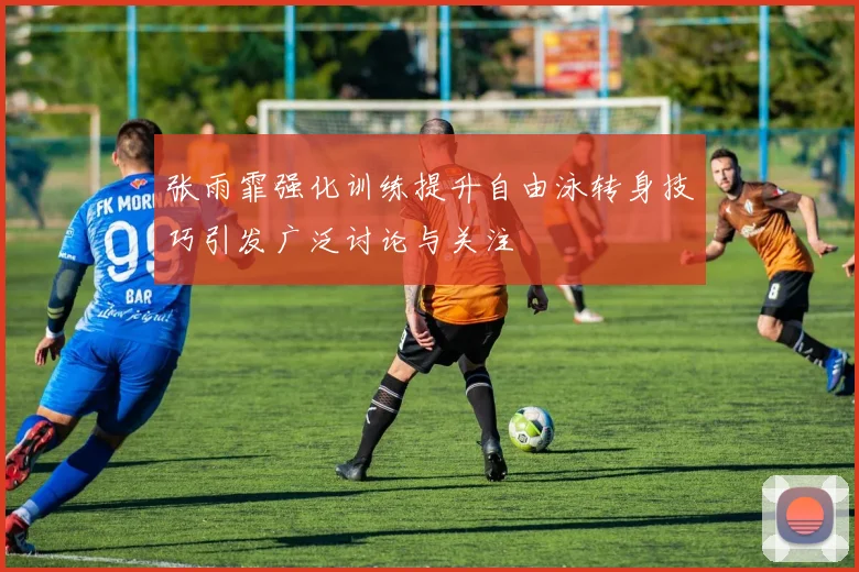 张雨霏强化训练提升自由泳转身技巧引发广泛讨论与关注