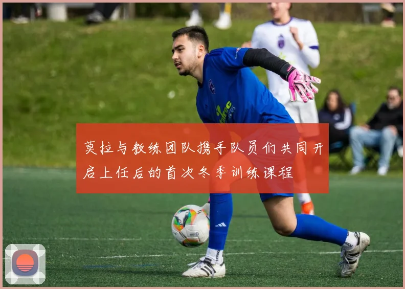 莫拉与教练团队携手队员们共同开启上任后的首次冬季训练课程