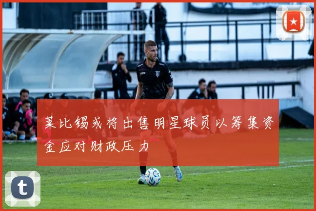 莱比锡或将出售明星球员以筹集资金应对财政压力