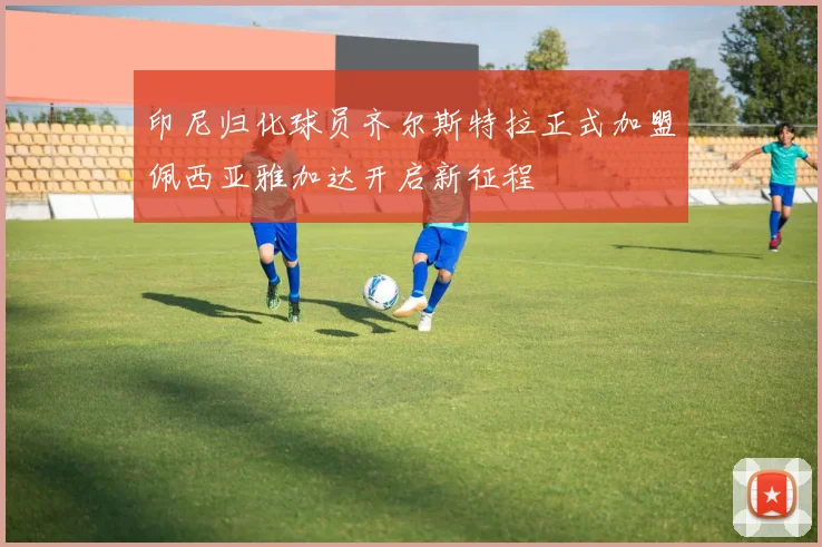 印尼归化球员齐尔斯特拉正式加盟佩西亚雅加达开启新征程
