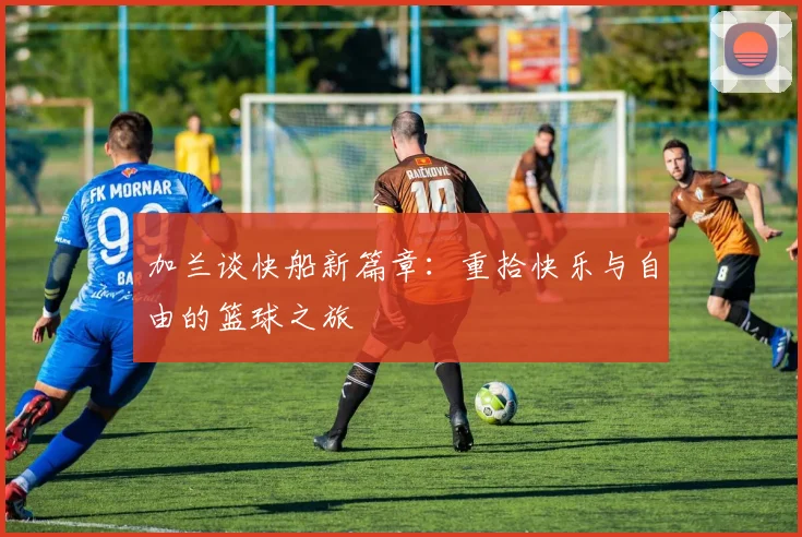 加兰谈快船新篇章：重拾快乐与自由的篮球之旅
