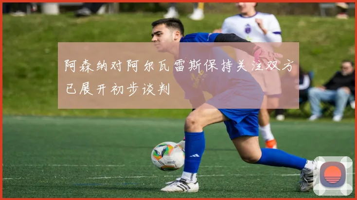 阿森纳对阿尔瓦雷斯保持关注双方已展开初步谈判
