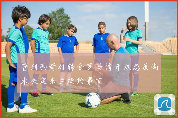 普利西奇对转会罗马持开放态度尚未决定米兰续约事宜