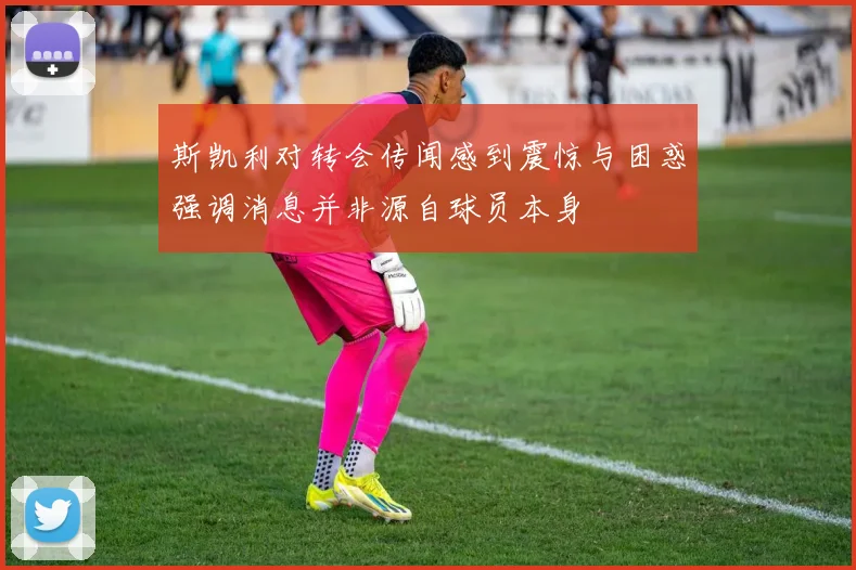 斯凯利对转会传闻感到震惊与困惑强调消息并非源自球员本身