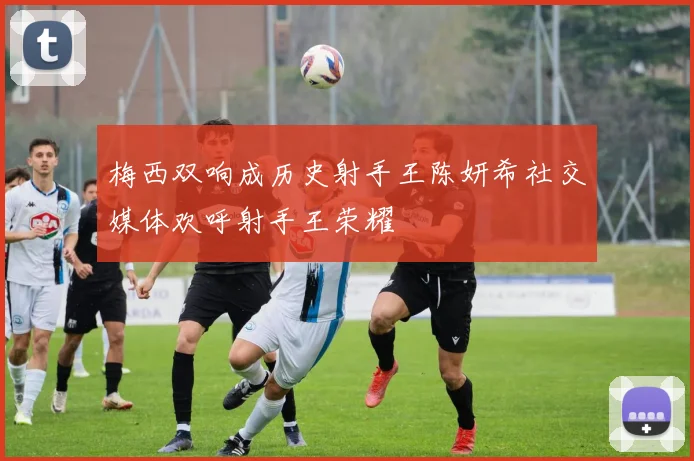 梅西双响成历史射手王陈妍希社交媒体欢呼射手王荣耀