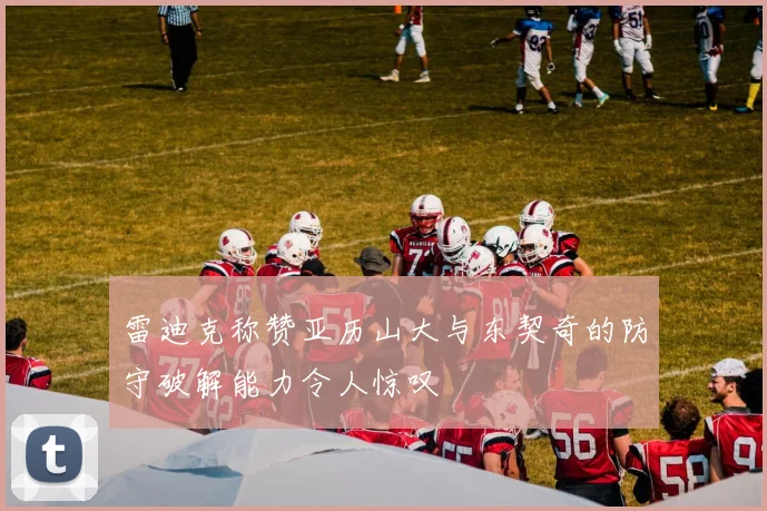 雷迪克称赞亚历山大与东契奇的防守破解能力令人惊叹