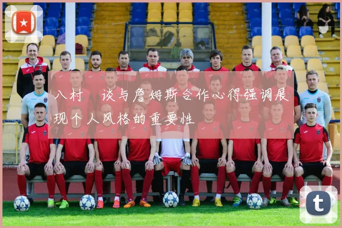 八村塁谈与詹姆斯合作心得强调展现个人风格的重要性