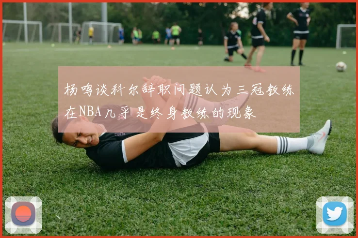 杨鸣谈科尔辞职问题认为三冠教练在NBA几乎是终身教练的现象