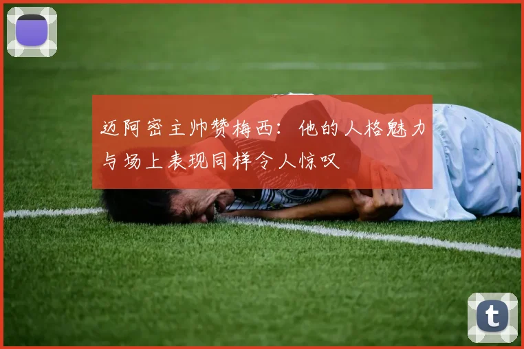 迈阿密主帅赞梅西：他的人格魅力与场上表现同样令人惊叹