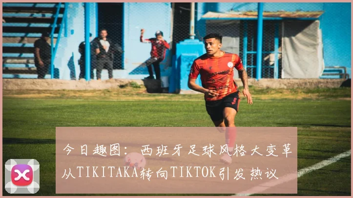 今日趣图：西班牙足球风格大变革从TIKITAKA转向TIKTOK引发热议