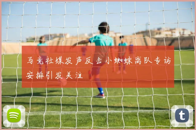 马竞社媒发声反击小蜘蛛离队专访安排引发关注