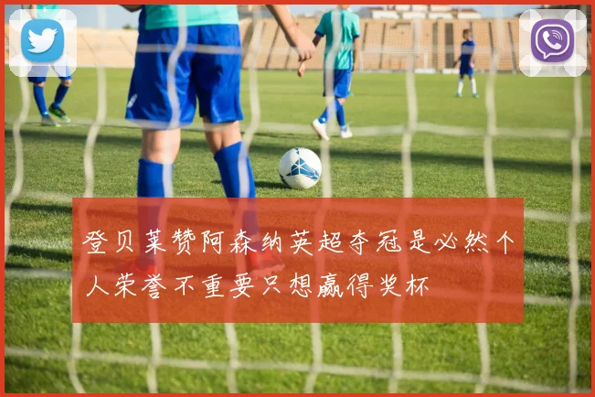 登贝莱赞阿森纳英超夺冠是必然个人荣誉不重要只想赢得奖杯