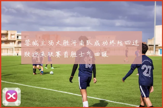 蓉城主场大胜河南队成功终结四连败迎来联赛首胜士气回暖