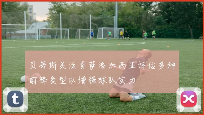 贝蒂斯关注贡萨洛加西亚评估多种前锋类型以增强球队实力