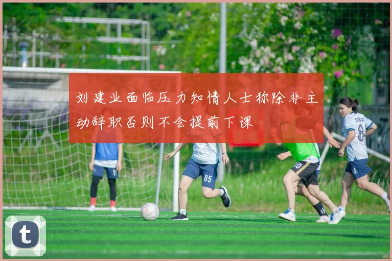 刘建业面临压力知情人士称除非主动辞职否则不会提前下课