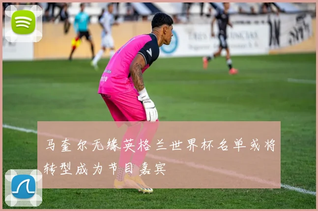 马奎尔无缘英格兰世界杯名单或将转型成为节目嘉宾