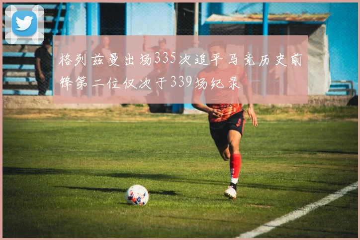格列兹曼出场335次追平马竞历史前锋第二位仅次于339场纪录