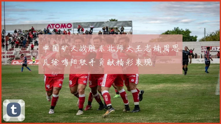 中国矿大战胜东北师大王志楠周思凡徐鸣阳联手贡献精彩表现