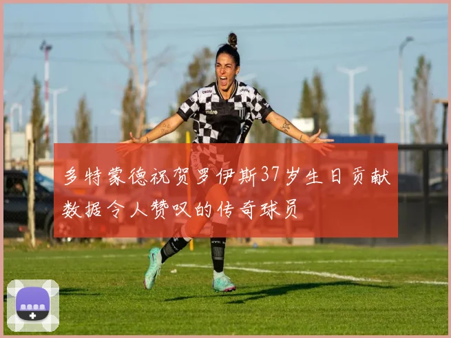 多特蒙德祝贺罗伊斯37岁生日贡献数据令人赞叹的传奇球员