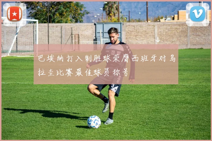 巴埃纳打入制胜球荣膺西班牙对乌拉圭比赛最佳球员称号